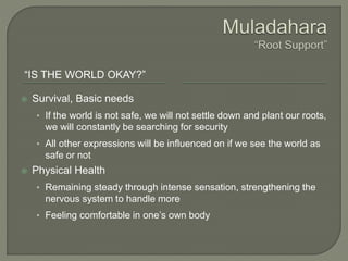 “IS THE WORLD OKAY?”
 Survival, Basic needs
• If the world is not safe, we will not settle down and plant our roots,
we will constantly be searching for security
• All other expressions will be influenced on if we see the world as
safe or not
 Physical Health
• Remaining steady through intense sensation, strengthening the
nervous system to handle more
• Feeling comfortable in one’s own body
 