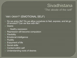 “AM I OKAY?” (EMOTIONAL SELF)
 Do we enjoy life? Do we allow ourselves to feel, express, and let go
of emotion? Can we flow with life?
 Desire
• Healthy expression
 Repression will become compulsion
 Flexibility
 Emotional intelligence
 Fluidity
 Enjoyment of life
 Social skills
 Content within self
 Understanding roots of desires
 