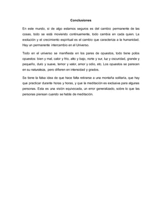 Conclusiones
En este mundo, si de algo estamos seguros es del cambio permanente de las
cosas, todo se está moviendo continuamente, todo cambia en cada quien. La
evolución y el crecimiento espiritual es el cambio que caracteriza a la humanidad.
Hay un permanente intercambio en el Universo.
Todo en el universo se manifiesta en los pares de opuestos, todo tiene polos
opuestos: bien y mal, calor y frío, alto y bajo, norte y sur, luz y oscuridad, grande y
pequeño, duro y suave, temor y valor, amor y odio, etc. Los opuestos se parecen
en su naturaleza, pero difieren en intensidad y grados.
Se tiene la falsa idea de que hace falta retirarse a una montaña solitaria, que hay
que practicar durante horas y horas, y que la meditación es exclusiva para algunas
personas. Esta es una visión equivocada, un error generalizado, sobre lo que las
personas piensan cuando se habla de meditación.
 