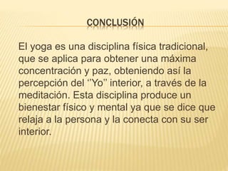 CONCLUSIÓN
El yoga es una disciplina física tradicional,
que se aplica para obtener una máxima
concentración y paz, obteniendo así la
percepción del ‘’Yo’’ interior, a través de la
meditación. Esta disciplina produce un
bienestar físico y mental ya que se dice que
relaja a la persona y la conecta con su ser
interior.
 
