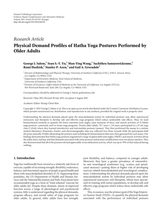 Hindawi Publishing Corporation
Evidence-Based Complementary and Alternative Medicine
Volume 2013, Article ID 165763, 29 pages
http://dx.doi.org/10.1155/2013/165763
Research Article
Physical Demand Profiles of Hatha Yoga Postures Performed by
Older Adults
George J. Salem,1
Sean S.-Y. Yu,1
Man-Ying Wang,1
Sachithra Samarawickrame,1
Rami Hashish,1
Stanley P. Azen,2
and Gail A. Greendale3
1
Division of Biokinesiology and Physical Therapy, University of Southern California (USC), 1540 E. Alcazar Street,
Los Angeles, CA 90033, USA
2
Department of Preventive Medicine, Keck School of Medicine,
University of Southern California, USA
3
Division of Geriatrics, Geffen School of Medicine at the University of California, Los Angeles (UCLA),
924 Westwood Boulevard, Suite 200, Los Angeles, CA 90024, USA
Correspondence should be addressed to George J. Salem; gsalem@usc.edu
Received 3 May 2013; Revised 30 July 2013; Accepted 4 August 2013
Academic Editor: Byung-Cheul Shin
Copyright © 2013 George J. Salem et al. This is an open access article distributed under the Creative Commons Attribution License,
which permits unrestricted use, distribution, and reproduction in any medium, provided the original work is properly cited.
Understanding the physical demands placed upon the musculoskeletal system by individual postures may allow experienced
instructors and therapists to develop safe and effective yoga programs which reduce undesirable side effects. Thus, we used
biomechanical methods to quantify the lower extremity joint angles, joint moments of force, and muscle activities of 21 Hatha
yoga postures, commonly used in senior yoga programs. Twenty older adults, 70.7 years ± 3.8 years, participated in a 32-wk yoga
class (2 d/wk) where they learned introductory and intermediate postures (asanas). They then performed the asanas in a motion
analysis laboratory. Kinematic, kinetic, and electromyographic data was collected over three seconds while the participants held
the poses statically. Profiles illustrating the postures and including the biomechanical data were then generated for each asana. Our
findings demonstrated that Hatha yoga postures engendered a range of appreciable joint angles, JMOFs, and muscle activities about
the ankle, knee, and hip, and that demands associated with some postures and posture modifications were not always intuitive. They
also demonstrated that all of the postures elicited appreciable rectus abdominis activity, which was up to 70% of that induced during
walking.
1. Introduction
Yoga has traditionally been viewed as a relatively safe form of
exercise, capable of increasing strength, flexibility, endurance,
balance, and functional capacity of people in good health and
those with musculoskeletal disorders [1–5]. Supporting these
postulates, the US Department of Health and Human Ser-
vices and the National Recreation and Park Association have
recommended yoga as a form of “total-solution” exercise for
older adults [6]. Despite these dramatic claims of improved
function across a range of physiological and psychosocial
systems, little is understood regarding the physical demands,
program efficacy, and overall safety of yoga programs for
older adults. In general, older adults have less strength,
joint flexibility, and balance, compared to younger adults.
Moreover, they have a greater prevalence of osteoarthri-
tis and neurological syndromes (e.g., sciatica and spinal-
canal stenosis)—putting them at higher risk of developing
exercise-related musculoskeletal and neurological complica-
tions. Understanding the physical demands placed upon the
musculoskeletal system by individual postures may allow
experienced instructors and therapists, whom have special-
ized in training with senior populations, to develop safe and
effective yoga programs which reduce these undesirable side
effects.
This, in essence, was the primary goal of the Yoga Empow-
ers Seniors Study (YESS)—to quantify the physical demands
associated with the performance of individual postures
 