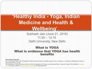 Subhash Jain (June 21, 2016)
11:30 – 12:15
Delhi University, New Delhi
What is YOGA
What is evidence that YOGA has health
benefits
'Healthy India - Yoga, Indian
Medicine and Health &
Wellbeing'.
International Yoga Day
On 11 December 2014, The 193-member United Nations General Assembly approved by consensus, a resolution establishing 21 June as
'International Day of Yoga'.
The declaration of this day came after the call for the adoption of 21 June as International Day of Yoga by Indian Prime Minister Narendra
Modi during his address to UN General Assembly on 27 September 2014.
 