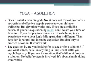 YOGA – A SOLUTION
• Does it entail a belief in god? No, it does not. Devotion can be a
powerful and effective stepping-stone to your ultimate
wellbeing. But devotion works only if you are a childlike
person. If yours is a questioning mind, don’t waste your time on
devotion. If you happen to arrive at an overwhelming inner
experience where your logic falls apart, that is different. Then
devotion is natural and it can be explosive. But don’t try to
practice devotion. It won’t work.
• The question is, are you looking for solace or for a solution? If
you want solace, belief in anything is fine; it will settle you
psychologically. If you want a solution, that’s different. Yoga is
a solution. No belief system is involved. It’s about simply doing
what works.
 