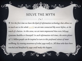 SOLVE THE MYTH
 For the first time we have the kind of information technology that allows us
to reach out to the whole world; we are now connected like never before, at the
touch of a button. In this sense, we are more empowered than even Adiyogi,
Gautama Buddha or Patanjali! In such information-rich times, the entire planet
of 7.2 billion people can be inspired to turn to this profound science of inner
wellbeing, by creating awareness of what yoga really is. All those who have been
touched and benefited by yoga could make this happen.
 