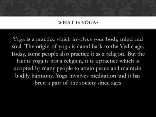 Yoga is a practice which involves your body, mind and
soul. The origin of yoga is dated back to the Vedic age.
Today, some people also practice it as a religion. But the
fact is yoga is not a religion, it is a practice which is
adopted by many people to attain peace and maintain
bodily harmony. Yoga involves meditation and it has
been a part of the society since ages
WHAT IS YOGA?
 