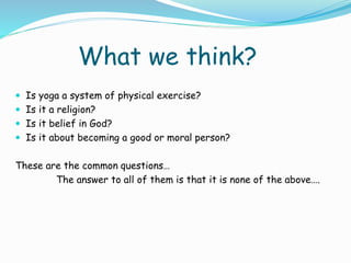 What we think?
 Is yoga a system of physical exercise?
 Is it a religion?
 Is it belief in God?
 Is it about becoming a good or moral person?
These are the common questions…
The answer to all of them is that it is none of the above….
 