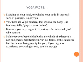 YOGA FACTS…
 Standing on your head, or twisting your body in those all
sorts of postures, is not yoga.
 Yes, there are yogic practices that involve the body. But
fundamentally, ‘yoga’ means ‘union’.
 It means, you have begun to experience the universality of
who you are.
 Science proves beyond doubt that the whole of existence is
just one energy manifesting in various forms. If this scientific
fact becomes a living reality for you, if you begin to
experience everything as one, you are in yoga.
 
