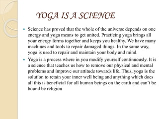 YOGA IS A SCIENCE
 Science has proved that the whole of the universe depends on one
energy and yoga means to get united. Practicing yoga brings all
your energy forms together and keeps you healthy. We have many
machines and tools to repair damaged things. In the same way,
yoga is used to repair and maintain your body and mind.
 Yoga is a process where in you modify yourself continuously. It is
a science that teaches us how to remove our physical and mental
problems and improve our attitude towards life. Thus, yoga is the
solution to retain your inner well being and anything which does
all this is beneficial for all human beings on the earth and can’t be
bound be religion
 