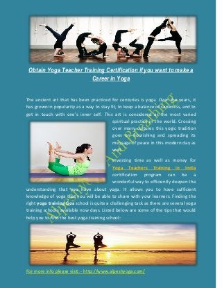 Obtain Yoga Teacher Training Certification if you want to make a
Career in Yoga
For more info please visit: - http://www.alpeshyoga.com/
The ancient art that has been practiced for centuries is yoga. Over the years, it
has grown in popularity as a way to stay fit, to keep a balance of saneness, and to
get in touch with one's inner self. This art is considered as the most varied
spiritual practice in the world. Crossing
over many cultures this yogic tradition
goes on flourishing and spreading its
message of peace in this modern day as
well.
Investing time as well as money for
Yoga Teachers Training in India
certification program can be a
wonderful way to efficiently deepen the
understanding that you have about yoga. It allows you to have sufficient
knowledge of yoga that you will be able to share with your learners. Finding the
right yoga training Goa school is quite a challenging task as there are several yoga
training schools available now days. Listed below are some of the tips that would
help you to find the best yoga training school:
 