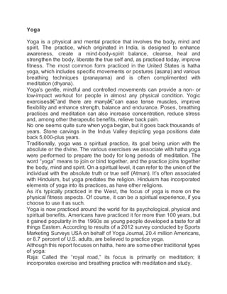 Yoga
Yoga is a physical and mental practice that involves the body, mind and
spirit. The practice, which originated in India, is designed to enhance
awareness, create a mind-body-spirit balance, cleanse, heal and
strengthen the body, liberate the true self and, as practiced today, improve
fitness. The most common form practiced in the United States is hatha
yoga, which includes specific movements or postures (asana) and various
breathing techniques (pranayama) and is often complimented with
meditation (dhyana).
Yoga’s gentle, mindful and controlled movements can provide a non- or
low-impact workout for people in almost any physical condition. Yogic
exercisesâ€”and there are manyâ€”can ease tense muscles, improve
flexibility and enhance strength, balance and endurance. Poses, breathing
practices and meditation can also increase concentration, reduce stress
and, among other therapeutic benefits, relieve back pain.
No one seems quite sure when yoga began, but it goes back thousands of
years. Stone carvings in the Indus Valley depicting yoga positions date
back 5,000-plus years.
Traditionally, yoga was a spiritual practice, its goal being union with the
absolute or the divine. The various exercises we associate with hatha yoga
were performed to prepare the body for long periods of meditation. The
word “yoga” means to join or bind together, and the practice joins together
the body, mind and spirit. On a spiritual level, it can refer to the union of the
individual with the absolute truth or true self (Atman). It’s often associated
with Hinduism, but yoga predates the religion. Hinduism has incorporated
elements of yoga into its practices, as have other religions.
As it’s typically practiced in the West, the focus of yoga is more on the
physical fitness aspects. Of course, it can be a spiritual experience, if you
choose to use it as such.
Yoga is now practiced around the world for its psychological, physical and
spiritual benefits. Americans have practiced it for more than 100 years, but
it gained popularity in the 1960s as young people developed a taste for all
things Eastern. According to results of a 2012 survey conducted by Sports
Marketing Surveys USA on behalf of Yoga Journal, 20.4 million Americans,
or 8.7 percent of U.S. adults, are believed to practice yoga.
Although this report focuses on hatha, here are some other traditional types
of yoga:
Raja: Called the “royal road,” its focus is primarily on meditation; it
incorporates exercise and breathing practice with meditation and study.
 