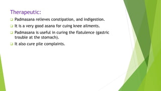 Therapeutic:
 Padmasana relieves constipation, and indigestion.
 It is a very good asana for cuing knee ailments.
 Padmasana is useful in curing the flatulence (gastric
trouble at the stomach).
 It also cure pile complaints.
 