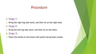 Procedure
 Stage 1:
 Bring the right leg side ward, and then sit on the right heel.
 Stage 2:
 Bring the left leg side ward, and then sit on the heels.
 Stage 3:
 Place the hands on the knees with palms facing down wards.
 