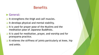 Benefits
 General:
 It strengthens the thigh and calf muscles.
 It develops physical and mental stability.
 It is used for prayer pose of the Muslims and the
meditation pose of Japanese Buddhists.
 It is used for meditation, prayer, and worship and for
pranayama practice.
 It relieves the stiffness of joints particularly at knee, hip
and ankle.
 