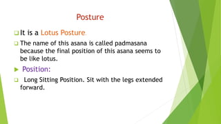 Posture
 It is a Lotus Posture.
 The name of this asana is called padmasana
because the final position of this asana seems to
be like lotus.
 Position:
 Long Sitting Position. Sit with the legs extended
forward.
 