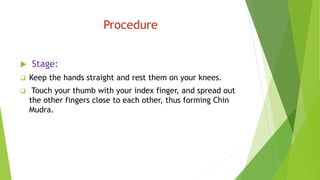 Procedure
 Stage:
 Keep the hands straight and rest them on your knees.
 Touch your thumb with your index finger, and spread out
the other fingers close to each other, thus forming Chin
Mudra.
 