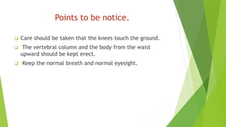 Points to be notice.
 Care should be taken that the knees touch the ground.
 The vertebral column and the body from the waist
upward should be kept erect.
 Keep the normal breath and normal eyesight.
 