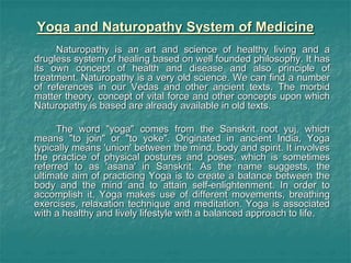 Yoga and Naturopathy System of Medicine
Naturopathy is an art and science of healthy living and a
drugless system of healing based on well founded philosophy. It has
its own concept of health and disease and also principle of
treatment. Naturopathy is a very old science. We can find a number
of references in our Vedas and other ancient texts. The morbid
matter theory, concept of vital force and other concepts upon which
Naturopathy is based are already available in old texts.
The word "yoga" comes from the Sanskrit root yuj, which
means "to join" or "to yoke". Originated in ancient India, Yoga
typically means 'union' between the mind, body and spirit. It involves
the practice of physical postures and poses, which is sometimes
referred to as 'asana' in Sanskrit. As the name suggests, the
ultimate aim of practicing Yoga is to create a balance between the
body and the mind and to attain self-enlightenment. In order to
accomplish it, Yoga makes use of different movements, breathing
exercises, relaxation technique and meditation. Yoga is associated
with a healthy and lively lifestyle with a balanced approach to life.
 