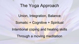 The Yoga Approach
Union, Integration, Balance
Somatic + Cognitive + Spiritual
Intentional coping and healing skills
Through a moving meditation