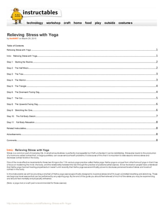 http://www.instructables.com/id/Relieving-Stress-with-Yoga/
Relieving Stress with Yoga
by theAlt007 on March 29, 2015
Table of Contents
Relieving Stress with Yoga ...........................................................................................................................................................1
Intro: Relieving Stress with Yoga....................................................................................................................................................1
Step 1: Starting the Routine .........................................................................................................................................................2
Step 2: The Half Moon...............................................................................................................................................................2
Step 3: The Tree.....................................................................................................................................................................3
Step 4: The Warrior..................................................................................................................................................................3
Step 5: The Triangle .................................................................................................................................................................4
Step 6: The Downward Facing Dog.................................................................................................................................................4
Step 7: The Cat......................................................................................................................................................................5
Step 8: The Upwards Facing Dog...................................................................................................................................................6
Step 9: Stretching the Core..........................................................................................................................................................6
Step 10: The Full Body Stretch......................................................................................................................................................7
Step 11: Full Body Relaxation.......................................................................................................................................................8
Related Instructables..................................................................................................................................................................8
Advertisements........................................................................................................................................................................8
Comments.............................................................................................................................................................................8
Intro: Relieving Stress with Yoga
Stress is a common part of everyday life. In small amountsstress is perfectly manageable but ifleft unchecked it canbe debilitating. Stressalso leads to the production
of a hormone called cortisol that, inlargequantities, can cause seriousheath problems. It isbecause of this that it isimportant to take stepsto relieve stress and
decrease cortisol levelsin the body.
One of the most effective treatmentsfor these two thingsis the 11th century yoga practice called Hatha yoga. Hatha yogais unique from other formsof yoga in thatit has
a focus on mastering the mind, thebody, andthe relationship betweenthe two throughthe practice of positionscalled asanas. Since itscreation people have understood
that Hatha yoga hashad healingpropertiesbut it wasn't until recently that Hatha yoga wasscientifically provento decrease perceivedlevelsof stress and levelsof
cortisol in the body.
In thisInstructable we will be providing a briefset of Hatha yoga asanasspecifically designedto maximizestress relief th rough controlled breathing and stretching. These
are beginner level asanasthat can be performedby any aspiringyogi. By the end of the guide you shouldfeel relieved of muchof the stress you may be experiencing
and should feel mentally andphysically refreshed.
(Note: a yoga mat or a soft pad is recommended for these asanas)
technology workshop craft home food play outside costumes
 