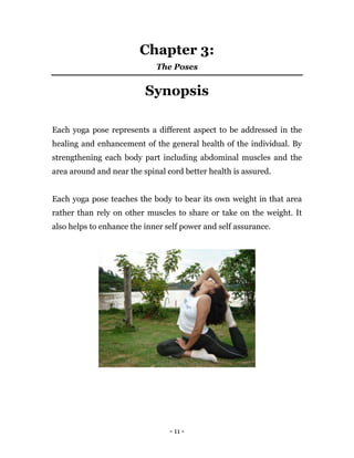- 11 -
Chapter 3:
The Poses
Synopsis
Each yoga pose represents a different aspect to be addressed in the
healing and enhancement of the general health of the individual. By
strengthening each body part including abdominal muscles and the
area around and near the spinal cord better health is assured.
Each yoga pose teaches the body to bear its own weight in that area
rather than rely on other muscles to share or take on the weight. It
also helps to enhance the inner self power and self assurance.
 