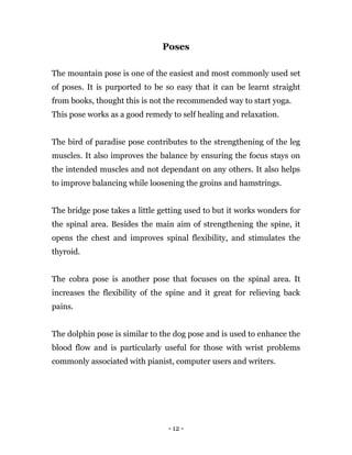 - 12 -
Poses
The mountain pose is one of the easiest and most commonly used set
of poses. It is purported to be so easy that it can be learnt straight
from books, thought this is not the recommended way to start yoga.
This pose works as a good remedy to self healing and relaxation.
The bird of paradise pose contributes to the strengthening of the leg
muscles. It also improves the balance by ensuring the focus stays on
the intended muscles and not dependant on any others. It also helps
to improve balancing while loosening the groins and hamstrings.
The bridge pose takes a little getting used to but it works wonders for
the spinal area. Besides the main aim of strengthening the spine, it
opens the chest and improves spinal flexibility, and stimulates the
thyroid.
The cobra pose is another pose that focuses on the spinal area. It
increases the flexibility of the spine and it great for relieving back
pains.
The dolphin pose is similar to the dog pose and is used to enhance the
blood flow and is particularly useful for those with wrist problems
commonly associated with pianist, computer users and writers.
 
