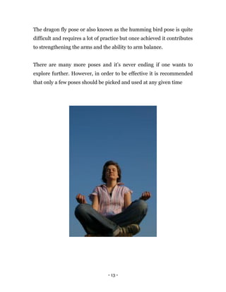 - 13 -
The dragon fly pose or also known as the humming bird pose is quite
difficult and requires a lot of practice but once achieved it contributes
to strengthening the arms and the ability to arm balance.
There are many more poses and it’s never ending if one wants to
explore further. However, in order to be effective it is recommended
that only a few poses should be picked and used at any given time
 