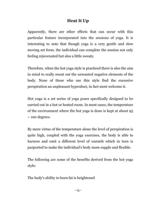 - 15 -
Heat It Up
Apparently, there are other effects that can occur with this
particular feature incorporated into the sessions of yoga. It is
interesting to note that though yoga is a very gentle and slow
moving art form, the individual can complete the session not only
feeling rejuvenated but also a little sweaty.
Therefore, when the hot yoga style is practiced there is also the aim
in mind to really sweat out the unwanted negative elements of the
body. None of those who use this style find the excessive
perspiration an unpleasant byproduct, in fact most welcome it.
Hot yoga is a set series of yoga poses specifically designed to be
carried out in a hot or heated room. In most cases, the temperature
of the environment where the hot yoga is done is kept at about 95
– 100 degrees.
By mere virtue of the temperature alone the level of perspiration is
quite high, coupled with the yoga exercises, the body is able to
harness and emit a different level of warmth which in turn is
purported to make the individual’s body more supple and flexible.
The following are some of the benefits derived from the hot yoga
style:
The body’s ability to burn fat is heightened
 