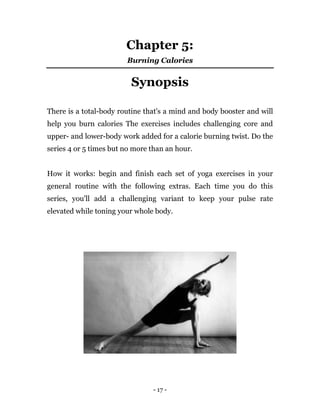 - 17 -
Chapter 5:
Burning Calories
Synopsis
There is a total-body routine that's a mind and body booster and will
help you burn calories The exercises includes challenging core and
upper- and lower-body work added for a calorie burning twist. Do the
series 4 or 5 times but no more than an hour.
How it works: begin and finish each set of yoga exercises in your
general routine with the following extras. Each time you do this
series, you'll add a challenging variant to keep your pulse rate
elevated while toning your whole body.
 