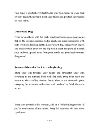 - 19 -
your head. If you feel over stretched in your hamstrings or lower back
or can't touch the ground, bend your knees and position your hands
on your shins.
Downward Dog
From forward bend with flat back, bend your knees, place your palms
flat on the ground shoulder-width apart, and jump backwards with
both feet back, landing lightly in downward dog. Spread your fingers
and make certain your feet are hip-width apart and parallel. Stretch
your tailbone up and away from your hands and your heels towards
the ground.
Reverse this series back to the beginning
Bring your legs towards your hands and straighten your legs,
returning to the forward bend with flat back. Drop your head and
return to the standing forward bend, then to the mountain pose,
sweeping the arms out to the sides and overhead to finish the main
series.
Every time you finish this workout, add on a fresh challenge series till
you've incorporated all the moves. Every full sequence will take about
15 minutes.
 