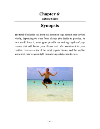 - 20 -
Chapter 6:
Calorie Count
Synopsis
The total of calories you burn in a common yoga session may deviate
widely, depending on what form of yoga you decide to practice. As
luck would have it, most gyms provide an exciting regalia of yoga
classes that will better your fitness and add assortment to your
routine. Here are a few of the most popular forms, and the median
amount of calories you might burn during a sixty-minute class:
 