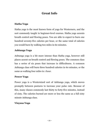 - 21 -
Great Info
Hatha Yoga
Hatha yoga is the most known form of yoga for Westerners, and the
sort commonly taught in beginner-level courses. Hatha yoga accents
breath control and flowing poses. You are able to expect to burn one
hundred seventy-five calories per hour, or the same total of calories
you would burn by walking two miles in 60 minutes.
Ashtanga Yoga
Ashtanga yoga is a bit more intense than Hatha yoga, however still
places accent on breath control and flowing poses. The common class
has a series of six poses that increase in difficultness. A common
Ashtanga class will burn three hundred calories in 60 minutes, or the
same as walking four miles in 1 hour.
Power Yoga
Power yoga is a Westernized sort of Ashtanga yoga, which moves
promptly between postures to increase your pulse rate. Because of
this, many classes commonly last thirty to forty-five minutes, instead
of sixty. The calories burned are more or less the same as a full sixty
minute Ashtanga class.
Vinyasa Yoga
 