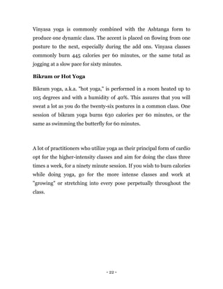 - 22 -
Vinyasa yoga is commonly combined with the Ashtanga form to
produce one dynamic class. The accent is placed on flowing from one
posture to the next, especially during the add ons. Vinyasa classes
commonly burn 445 calories per 60 minutes, or the same total as
jogging at a slow pace for sixty minutes.
Bikram or Hot Yoga
Bikram yoga, a.k.a. "hot yoga," is performed in a room heated up to
105 degrees and with a humidity of 40%. This assures that you will
sweat a lot as you do the twenty-six postures in a common class. One
session of bikram yoga burns 630 calories per 60 minutes, or the
same as swimming the butterfly for 60 minutes.
A lot of practitioners who utilize yoga as their principal form of cardio
opt for the higher-intensity classes and aim for doing the class three
times a week, for a ninety minute session. If you wish to burn calories
while doing yoga, go for the more intense classes and work at
"growing" or stretching into every pose perpetually throughout the
class.
 