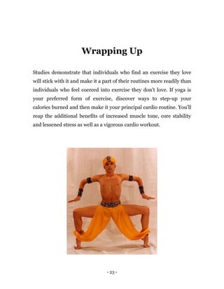 - 23 -
Wrapping Up
Studies demonstrate that individuals who find an exercise they love
will stick with it and make it a part of their routines more readily than
individuals who feel coerced into exercise they don't love. If yoga is
your preferred form of exercise, discover ways to step-up your
calories burned and then make it your principal cardio routine. You'll
reap the additional benefits of increased muscle tone, core stability
and lessened stress as well as a vigorous cardio workout.
 