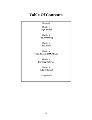 - 3 -
Table Of Contents
Foreword
Chapter 1:
Yoga Basics
Chapter 2:
The Breathing
Chapter 3:
The Poses
Chapter 4:
Take A Look At Hot Yoga
Chapter 5:
Burning Calories
Chapter 6:
Calorie Count
Wrapping Up
 