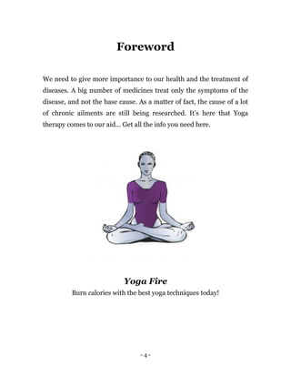 - 4 -
Foreword
We need to give more importance to our health and the treatment of
diseases. A big number of medicines treat only the symptoms of the
disease, and not the base cause. As a matter of fact, the cause of a lot
of chronic ailments are still being researched. It’s here that Yoga
therapy comes to our aid... Get all the info you need here.
Yoga Fire
Burn calories with the best yoga techniques today!
 