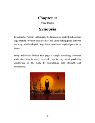 - 5 -
Chapter 1:
Yoga Basics
Synopsis
Yoga implies "union" in Sanskrit, the language of ancient India where
yoga started. We may consider it of the union taking place between
the body, mind and spirit. Yoga is the exercise of physical postures or
poses.
Many individuals believe that yoga is simply stretching. However
while stretching is surely involved, yoga is truly about producing
equilibrium in the body by formulating both strength and
flexibleness.
 