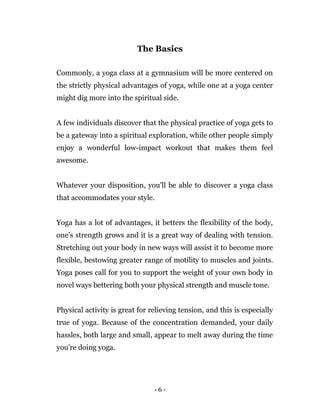 - 6 -
The Basics
Commonly, a yoga class at a gymnasium will be more centered on
the strictly physical advantages of yoga, while one at a yoga center
might dig more into the spiritual side.
A few individuals discover that the physical practice of yoga gets to
be a gateway into a spiritual exploration, while other people simply
enjoy a wonderful low-impact workout that makes them feel
awesome.
Whatever your disposition, you'll be able to discover a yoga class
that accommodates your style.
Yoga has a lot of advantages, it betters the flexibility of the body,
one’s strength grows and it is a great way of dealing with tension.
Stretching out your body in new ways will assist it to become more
flexible, bestowing greater range of motility to muscles and joints.
Yoga poses call for you to support the weight of your own body in
novel ways bettering both your physical strength and muscle tone.
Physical activity is great for relieving tension, and this is especially
true of yoga. Because of the concentration demanded, your daily
hassles, both large and small, appear to melt away during the time
you're doing yoga.
 
