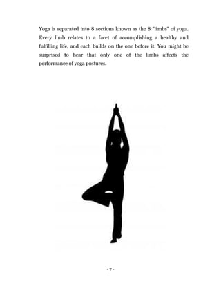 - 7 -
Yoga is separated into 8 sections known as the 8 "limbs" of yoga.
Every limb relates to a facet of accomplishing a healthy and
fulfilling life, and each builds on the one before it. You might be
surprised to hear that only one of the limbs affects the
performance of yoga postures.
 
