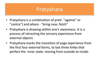 Pratyahara
• Pratyahara is a combination of prati- "against" or
"contra") and ahara - "bring near, fetch“
• Pratyahara is drawing within one's awareness. It is a
process of retracting the sensory experience from
external objects
• Pratyahara marks the transition of yoga experience from
the first four external forms, to last three limbs that
perfect the inner state: moving from outside to inside.
 