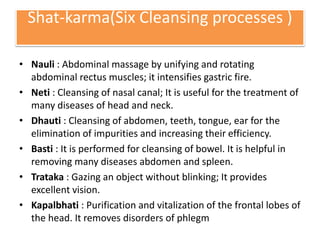 Shat-karma(Six Cleansing processes )
• Nauli : Abdominal massage by unifying and rotating
abdominal rectus muscles; it intensifies gastric fire.
• Neti : Cleansing of nasal canal; It is useful for the treatment of
many diseases of head and neck.
• Dhauti : Cleansing of abdomen, teeth, tongue, ear for the
elimination of impurities and increasing their efficiency.
• Basti : It is performed for cleansing of bowel. It is helpful in
removing many diseases abdomen and spleen.
• Trataka : Gazing an object without blinking; It provides
excellent vision.
• Kapalbhati : Purification and vitalization of the frontal lobes of
the head. It removes disorders of phlegm
 