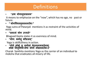Definitions
• “अथ योगानुशासनम”
It means to emphasize on the “now”, which has no age, no past or
future.
• “ योगश्चित्तवृत्तत्तननरोधः”
Yoga sutra of Patanjali mentions it as restraint of the activities of
mind.
• “समत्वं योग उच्यते”
Bhagvad Geeta states it as evenness of mind.
• “योग: कममसु कौशलम ्”
Yoga is skillfullness in action.
• “योगे मोक्षे ि सवामसां वेदनानामवतमनम ्|
मोक्षे ननवृत्तत्तननमःशेषा योगो मोक्षप्रवतमकःll”
Charak Samhita mentions Yoga as the carrier of an individual to
moksha that eradicates all misery of life.
 