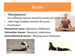 Asana
• “स्थिरसुखमासनम्”
The meditation posture should be steady and comfortable.
• Hatha Yoga Pradipika mentions 84 asanas.
• Classification-
Dhyanatmak asana- Padmasana, Siddhasana
Vishrantikar Asanas- Shavasana, makarasana
Samvardhantmak Asanas – Bhujang asana, Ushtrasana
 