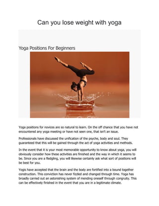 Can you lose weight with yoga
Yoga Positions For Beginners
Yoga positions for novices are so natural to learn. On the off chance that you have not
encountered any yoga meeting or have not seen one, that isn't an issue.
Professionals have discussed the unification of the psyche, body and soul. They
guaranteed that this will be gained through the act of yoga activities and methods.
In the event that it is your most memorable opportunity to know about yoga, you will
obviously consider how these activities are finished and the way in which it seems to
be. Since you are a fledgling, you will likewise certainly ask what sort of positions will
be best for you.
Yogis have accepted that the brain and the body are fortified into a bound together
construction. This conviction has never fizzled and changed through time. Yoga has
broadly carried out an astonishing system of mending oneself through congruity. This
can be effectively finished in the event that you are in a legitimate climate.
 