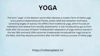 https://indiatopbest.in/
YOGA
The term "yoga" in the Western world often denotes a modern form of Hatha yoga
and a posture-based physical fitness, stress relief and relaxation technique,
consisting largely of asanas; this differs from traditional yoga, which focuses on
meditation and release from worldly attachments. It was introduced by gurus from
India after the success of Swami Vivekananda's adaptation of yoga without asanas in
the late 19th and early 20th centuries Vivekananda introduced the Yoga Sutras to
the West, and they became prominent after the 20th-century success of hatha yoga.
 
