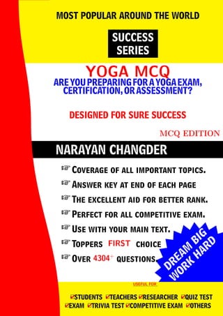 DREAM
BIG
W
ORK
H
ARD
NARAYAN CHANGDER
YOGA MCQ
YOGA MCQ
AREYOUPREPARINGFORAYOGAEXAM,
CERTIFICATION,ORASSESSMENT?
DESIGNED FOR SURE SUCCESS
MCQ EDITION
SUCCESS
SERIES
MOST POPULAR AROUND THE WORLD
 Coverage of all important topics.
 Answer key at end of each page
 The excellent aid for better rank.
 Perfect for all competitive exam.
 Use with your main text.
 Toppers FIRST
FIRST choice
 Over 4304+
4304+
questions.
USEFUL FOR
USEFUL FOR
4
□STUDENTS 4
□TEACHERS 4
□RESEARCHER 4
□QUIZ TEST
4
□EXAM 4
□TRIVIA TEST 4
□COMPETITIVE EXAM 4
□OTHERS
 