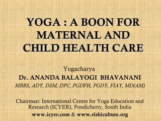 YOGA : A BOON FOR
MATERNAL AND
CHILD HEALTH CARE
Yogacharya
Dr. ANANDA BALAYOGI BHAVANANI
MBBS, ADY, DSM, DPC, PGDFH, PGDY, FIAY, MD(AM)
Chairman: International Centre for Yoga Education and
Research (ICYER), Pondicherry, South India
www.icyer.com & www.rishiculture.org

 