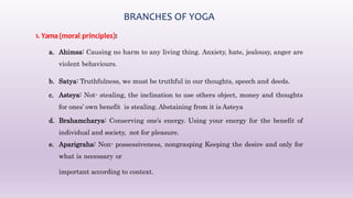 BRANCHES OF YOGA
1. Yama (moral principles):
a. Ahimsa: Causing no harm to any living thing. Anxiety, hate, jealousy, anger are
violent behaviours.
b. Satya: Truthfulness, we must be truthful in our thoughts, speech and deeds.
c. Asteya: Not- stealing, the inclination to use others object, money and thoughts
for ones’ own benefit is stealing. Abstaining from it is Asteya
d. Brahamcharya: Conserving one’s energy. Using your energy for the benefit of
individual and society, not for pleasure.
e. Aparigraha: Non- possessiveness, nongrasping Keeping the desire and only for
what is necessary or
important according to context.
 