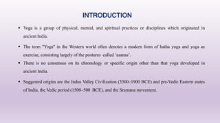  Yoga is a group of physical, mental, and spiritual practices or disciplines which originated in
ancient India.
 The term "Yoga" in the Western world often denotes a modern form of hatha yoga and yoga as
exercise, consisting largely of the postures called ‘asanas’.
 There is no consensus on its chronology or specific origin other than that yoga developed in
ancient India.
 Suggested origins are the Indus Valley Civilization (3300–1900 BCE) and pre-Vedic Eastern states
of India, the Vedic period (1500–500 BCE), and the Sramana movement.
INTRODUCTION
 