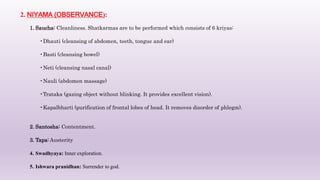 2. NIYAMA (OBSERVANCE):
1. Saucha: Cleanliness. Shatkarmas are to be performed which consists of 6 kriyas:
•Dhauti (cleansing of abdomen, teeth, tongue and ear)
•Basti (cleansing bowel)
•Neti (cleansing nasal canal)
•Nauli (abdomen massage)
•Trataka (gazing object without blinking. It provides excellent vision).
•Kapalbharti (purification of frontal lobes of head. It removes disorder of phlegm).
2. Santosha: Contentment.
3. Tapa: Austerity
4. Swadhyaya: Inner exploration.
5. Ishwara pranidhan: Surrender to god.
 