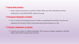 3.Asana (Body posture):
 Asana means the position or posture of body. These are slow stretching activities
performed to keep body flexible, agile and young.
4.Pranayama (Regulation of breath):
 It is te control of breathing process. It helps in regulating the metabolic activity and
enhances the function of heart and lungs and provides longevity to life.
5.Pratyahar (Abstraction of senses):
 Control over senses is called pratyahara. The senses no longer respond to external
objects that hinder mental concentration.
 
